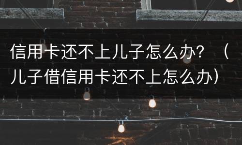 信用卡还不上儿子怎么办？（儿子借信用卡还不上怎么办）