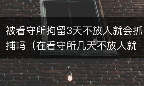 被看守所拘留3天不放人就会抓捕吗（在看守所几天不放人就逮捕了）