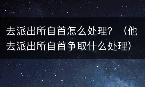 去派出所自首怎么处理？（他去派出所自首争取什么处理）