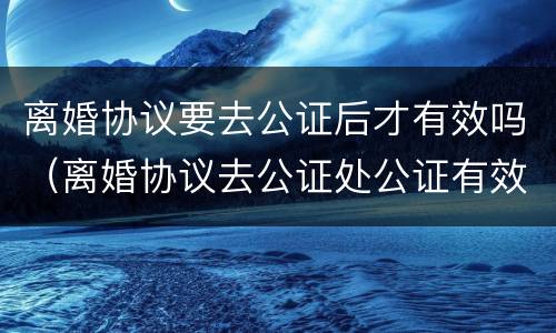 离婚协议要去公证后才有效吗（离婚协议去公证处公证有效吗）