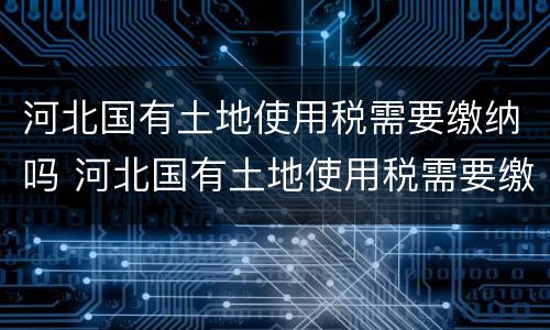 河北国有土地使用税需要缴纳吗 河北国有土地使用税需要缴纳吗