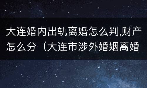 大连婚内出轨离婚怎么判,财产怎么分（大连市涉外婚姻离婚手续在哪里办）