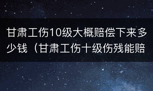 甘肃工伤10级大概赔偿下来多少钱（甘肃工伤十级伤残能赔偿多少钱2021年）