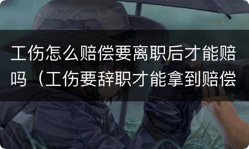 工伤怎么赔偿要离职后才能赔吗（工伤要辞职才能拿到赔偿吗）