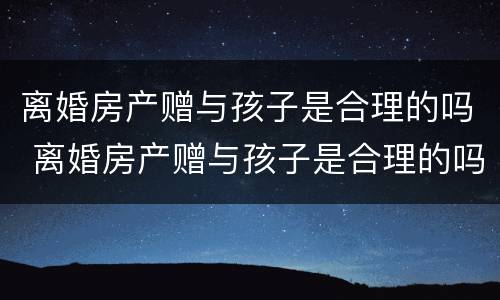 离婚房产赠与孩子是合理的吗 离婚房产赠与孩子是合理的吗