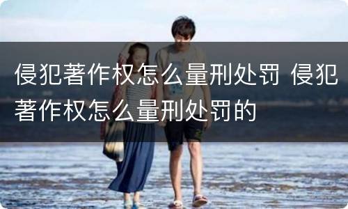 侵犯著作权怎么量刑处罚 侵犯著作权怎么量刑处罚的