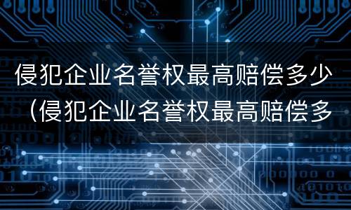 侵犯企业名誉权最高赔偿多少（侵犯企业名誉权最高赔偿多少金额）
