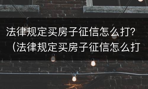 法律规定买房子征信怎么打？（法律规定买房子征信怎么打印的）