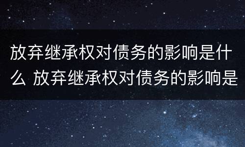 放弃继承权对债务的影响是什么 放弃继承权对债务的影响是什么意思