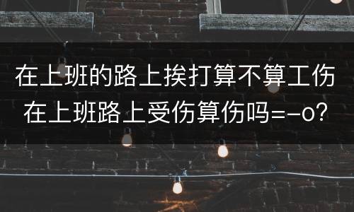 在上班的路上挨打算不算工伤 在上班路上受伤算伤吗=-o?