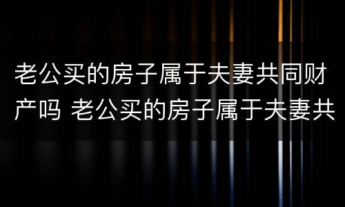 老公买的房子属于夫妻共同财产吗 老公买的房子属于夫妻共同财产吗怎么算