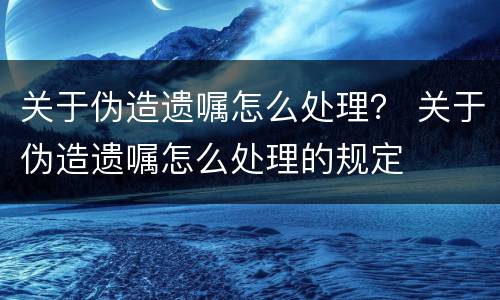 关于伪造遗嘱怎么处理？ 关于伪造遗嘱怎么处理的规定