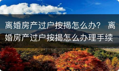 离婚房产过户按揭怎么办？ 离婚房产过户按揭怎么办理手续