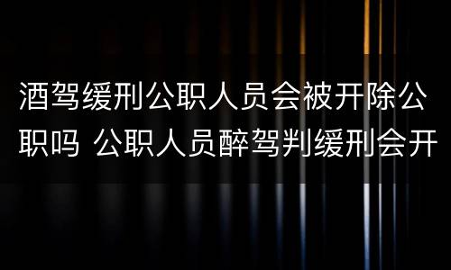 酒驾缓刑公职人员会被开除公职吗 公职人员醉驾判缓刑会开除公职吗