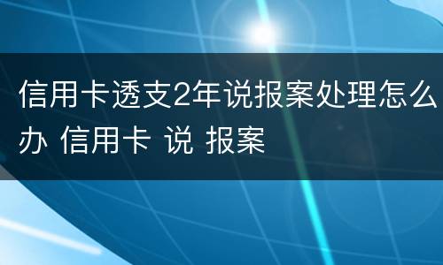 信用卡透支2年说报案处理怎么办 信用卡 说 报案