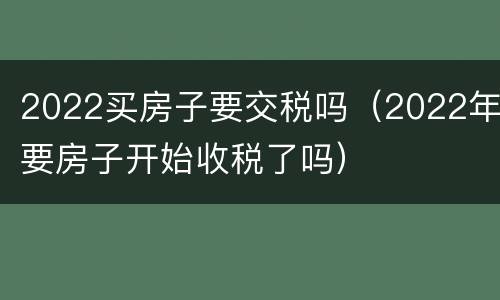 2022买房子要交税吗（2022年要房子开始收税了吗）