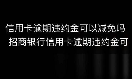 信用卡逾期违约金可以减免吗 招商银行信用卡逾期违约金可以减免吗