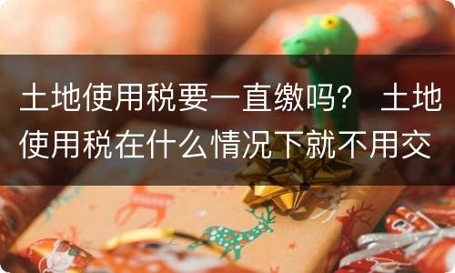 土地使用税要一直缴吗？ 土地使用税在什么情况下就不用交了