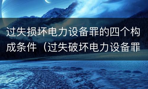 过失损坏电力设备罪的四个构成条件（过失破坏电力设备罪）