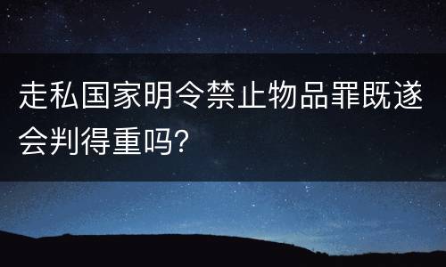 走私国家明令禁止物品罪既遂会判得重吗？