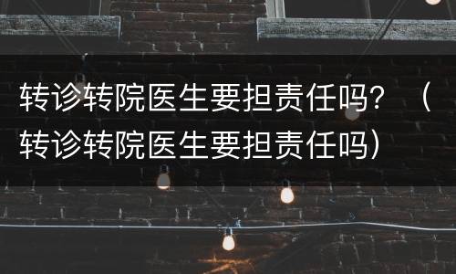 转诊转院医生要担责任吗？（转诊转院医生要担责任吗）
