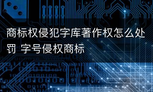 商标权侵犯字库著作权怎么处罚 字号侵权商标