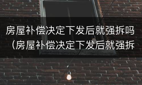 房屋补偿决定下发后就强拆吗（房屋补偿决定下发后就强拆吗为什么）
