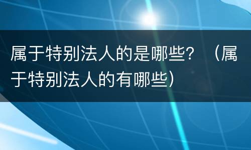 属于特别法人的是哪些？（属于特别法人的有哪些）