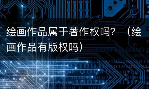 绘画作品属于著作权吗？（绘画作品有版权吗）