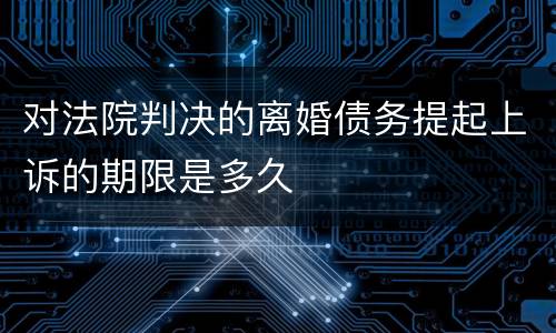 对法院判决的离婚债务提起上诉的期限是多久