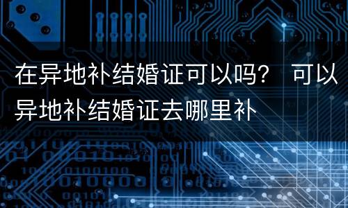 在异地补结婚证可以吗？ 可以异地补结婚证去哪里补