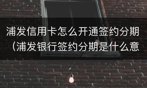 浦发信用卡怎么开通签约分期（浦发银行签约分期是什么意思）