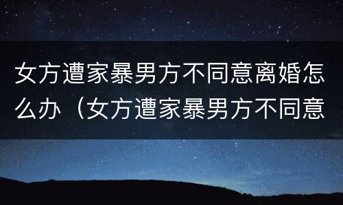 女方遭家暴男方不同意离婚怎么办（女方遭家暴男方不同意离婚怎么办呢）