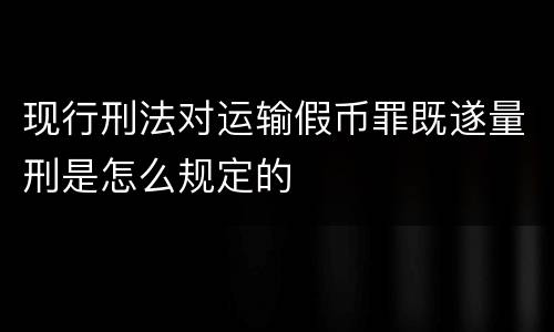 现行刑法对运输假币罪既遂量刑是怎么规定的