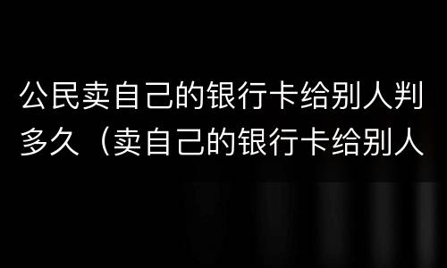 公民卖自己的银行卡给别人判多久（卖自己的银行卡给别人用犯法吗,会判刑吗）