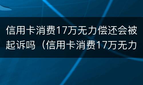 信用卡消费17万无力偿还会被起诉吗（信用卡消费17万无力偿还会被起诉吗为什么）