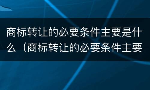 商标转让的必要条件主要是什么（商标转让的必要条件主要是什么内容）