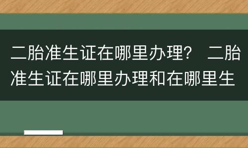 二胎准生证在哪里办理？ 二胎准生证在哪里办理和在哪里生产有关系吗