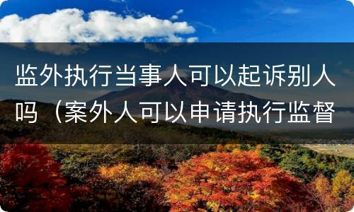 监外执行当事人可以起诉别人吗（案外人可以申请执行监督吗）