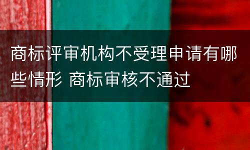 商标评审机构不受理申请有哪些情形 商标审核不通过