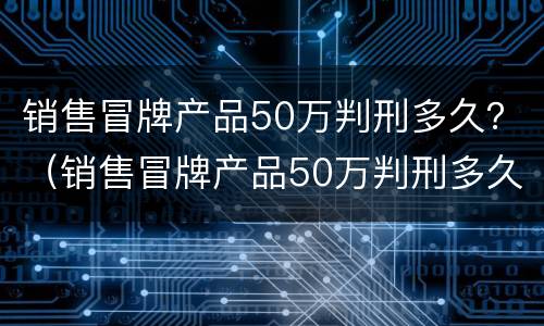 销售冒牌产品50万判刑多久？（销售冒牌产品50万判刑多久能减刑）