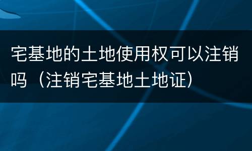 宅基地的土地使用权可以注销吗（注销宅基地土地证）