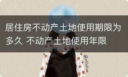 居住房不动产土地使用期限为多久 不动产土地使用年限