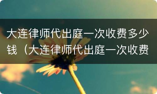 大连律师代出庭一次收费多少钱（大连律师代出庭一次收费多少钱啊）
