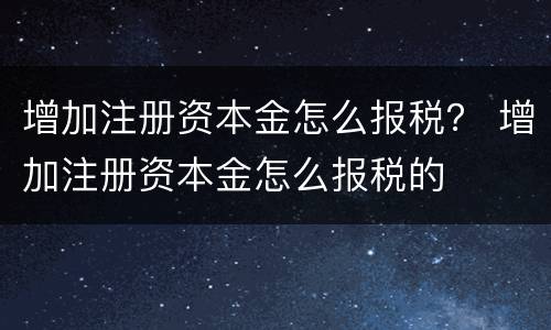 增加注册资本金怎么报税？ 增加注册资本金怎么报税的