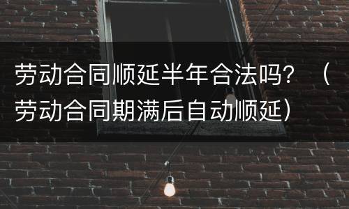 劳动合同顺延半年合法吗？（劳动合同期满后自动顺延）