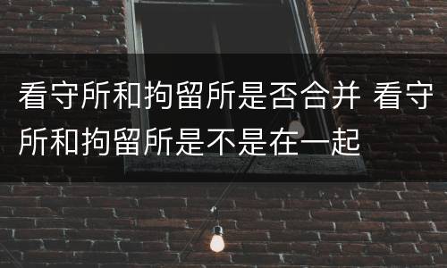 看守所和拘留所是否合并 看守所和拘留所是不是在一起