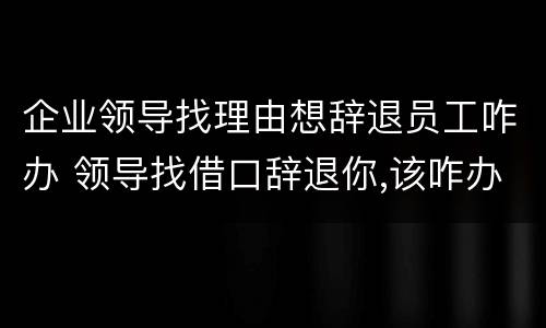 企业领导找理由想辞退员工咋办 领导找借口辞退你,该咋办