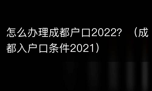 怎么办理成都户口2022？（成都入户口条件2021）