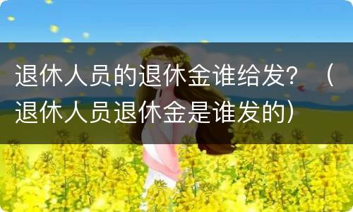 退休人员的退休金谁给发？（退休人员退休金是谁发的）